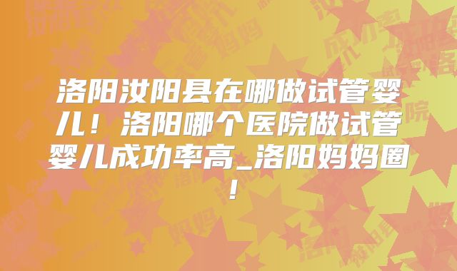 洛阳汝阳县在哪做试管婴儿!洛阳哪个医院做试管婴儿成功率高_洛阳妈妈圈!