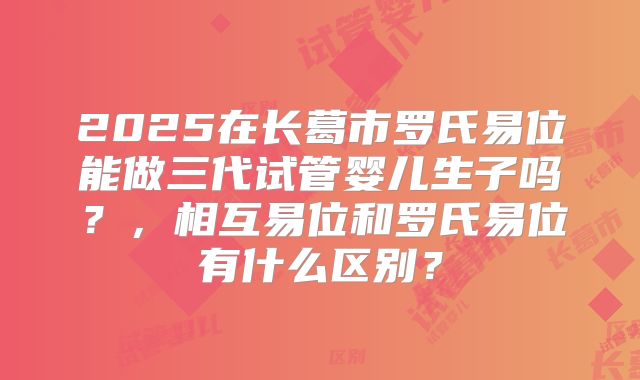 2025在长葛市罗氏易位能做三代试管婴儿生子吗？，相互易位和罗氏易位有什么区别？