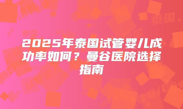 2025年泰国试管婴儿成功率如何？曼谷医院选择指南