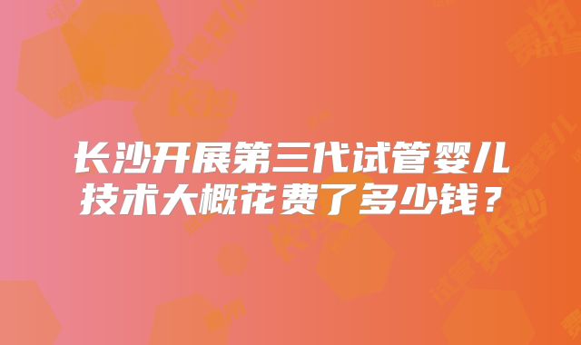 长沙开展第三代试管婴儿技术大概花费了多少钱?