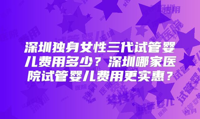 深圳独身女性三代试管婴儿费用多少？深圳哪家医院试管婴儿费用更实惠？