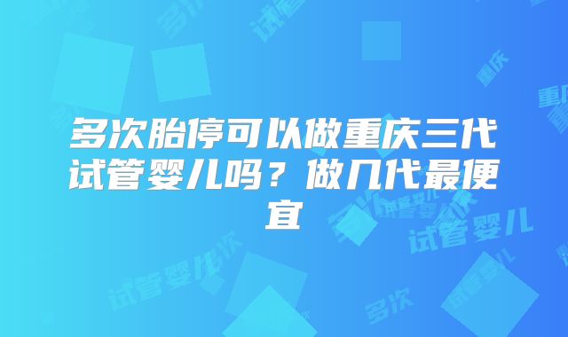 多次胎停可以做重庆三代试管婴儿吗?做几代最便宜