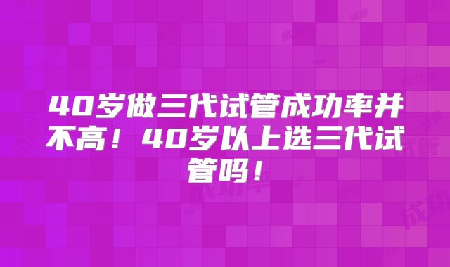 40岁做三代试管成功率并不高!40岁以上选三代试管吗!