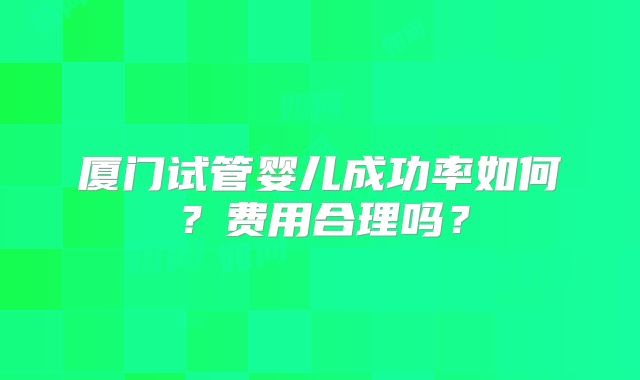 厦门试管婴儿成功率如何?费用合理吗?