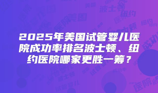 2025年美国试管婴儿医院成功率排名波士顿、纽约医院哪家更胜一筹？