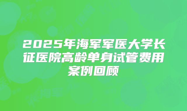 2025年海军军医大学长征医院高龄单身试管费用案例回顾