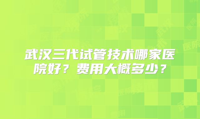 武汉三代试管技术哪家医院好？费用大概多少？