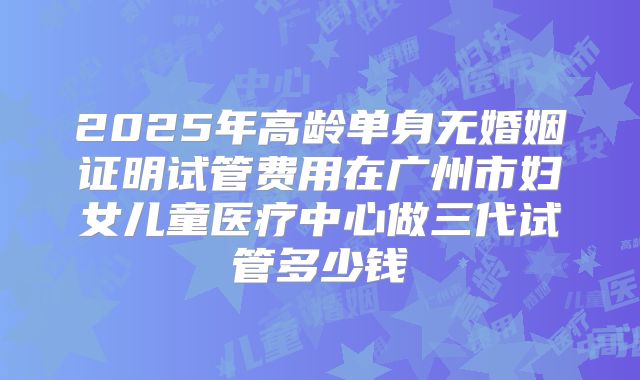 2025年高龄单身无婚姻证明试管费用在广州市妇女儿童医疗中心做三代试管多少钱