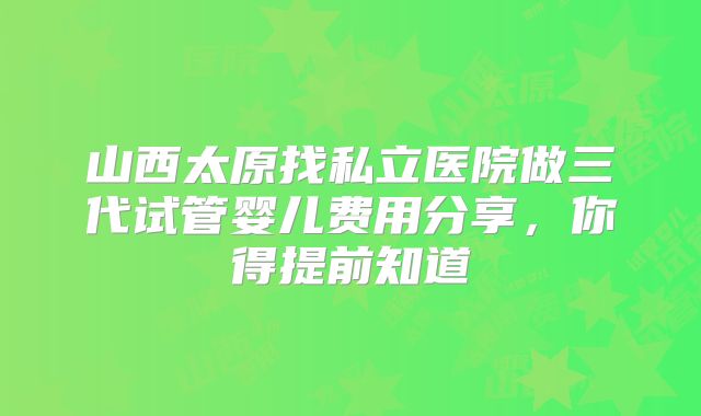 山西太原找私立医院做三代试管婴儿费用分享,你得提前知道