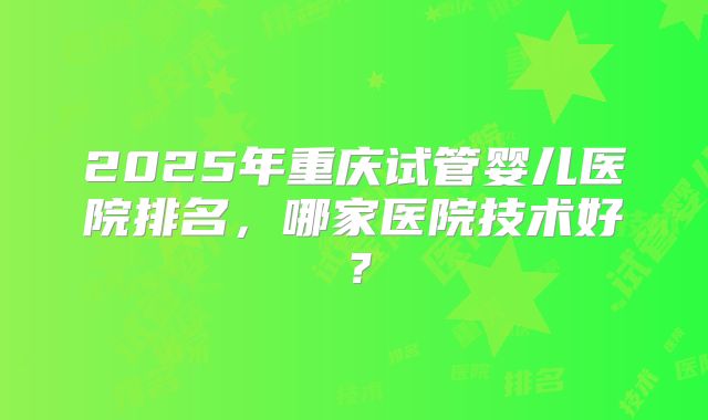 2025年重庆试管婴儿医院排名,哪家医院技术好?
