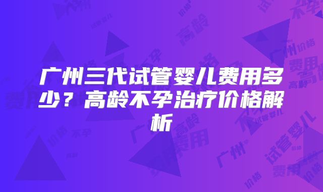 广州三代试管婴儿费用多少?高龄不孕治疗价格解析