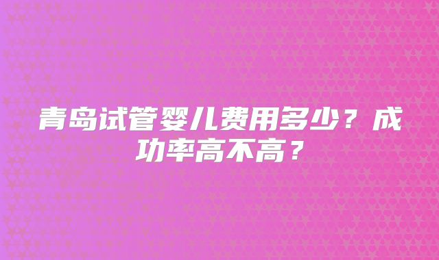 青岛试管婴儿费用多少?成功率高不高?