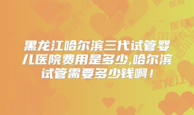 黑龙江哈尔滨三代试管婴儿医院费用是多少,哈尔滨试管需要多少钱啊!
