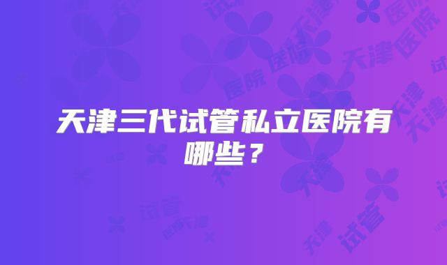 天津三代试管私立医院有哪些？