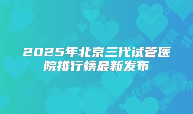 2025年北京三代试管医院排行榜最新发布