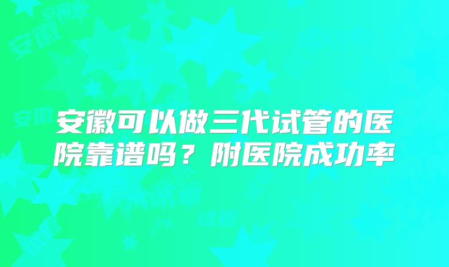 安徽可以做三代试管的医院靠谱吗？附医院成功率