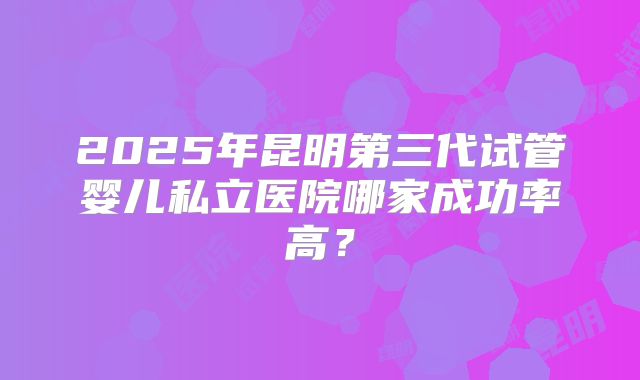 2025年昆明第三代试管婴儿私立医院哪家成功率高?