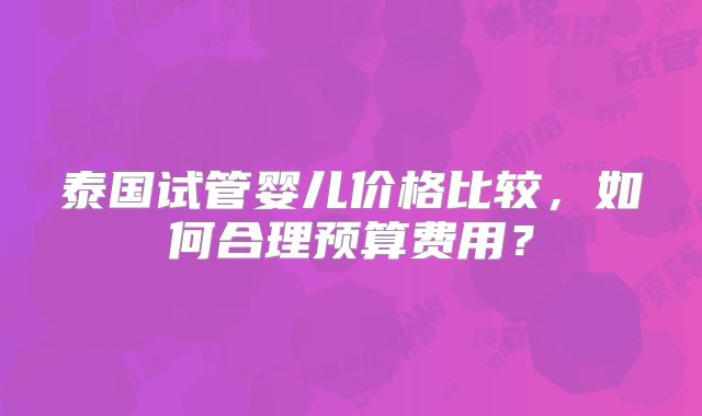 泰国试管婴儿价格比较，如何合理预算费用？