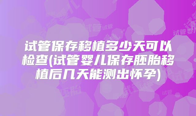 试管保存移植多少天可以检查(试管婴儿保存胚胎移植后几天能测出怀孕)