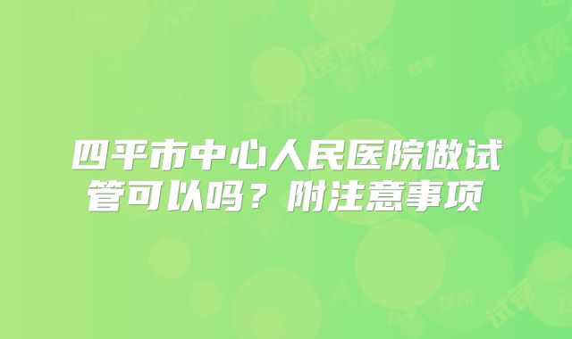 四平市中心人民医院做试管可以吗？附注意事项