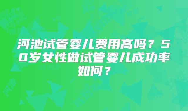 河池试管婴儿费用高吗？50岁女性做试管婴儿成功率如何？