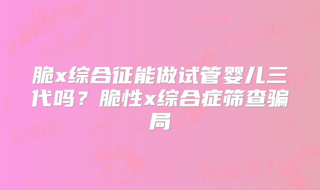 脆x综合征能做试管婴儿三代吗?脆性x综合症筛查骗局