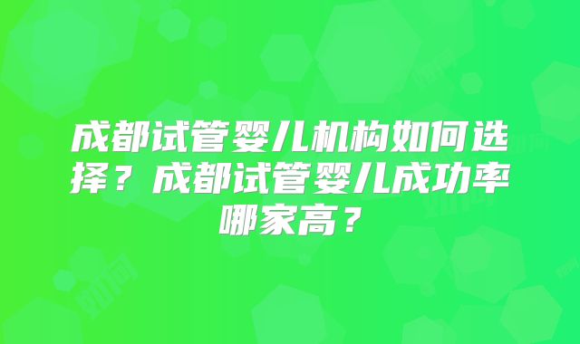 成都试管婴儿机构如何选择？成都试管婴儿成功率哪家高？