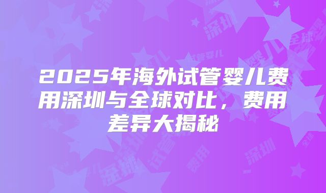 2025年海外试管婴儿费用深圳与全球对比，费用差异大揭秘