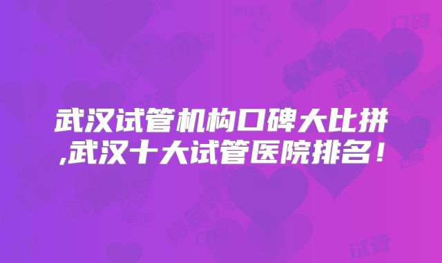 武汉试管机构口碑大比拼,武汉十大试管医院排名!