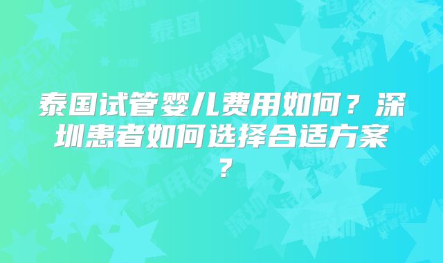 泰国试管婴儿费用如何？深圳患者如何选择合适方案？