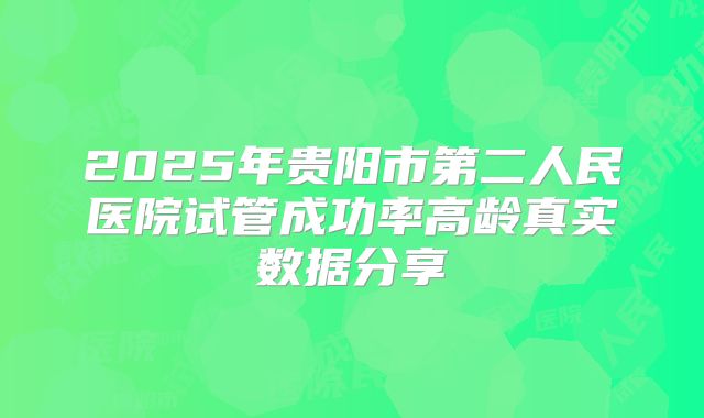 2025年贵阳市第二人民医院试管成功率高龄真实数据分享