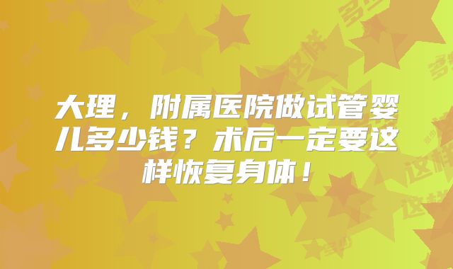 大理，附属医院做试管婴儿多少钱？术后一定要这样恢复身体！