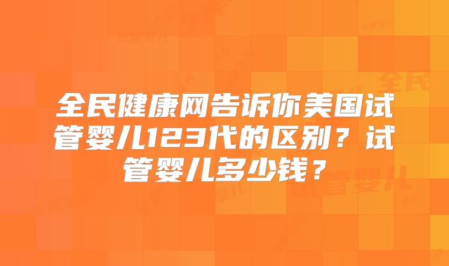 全民健康网告诉你美国试管婴儿123代的区别?试管婴儿多少钱?