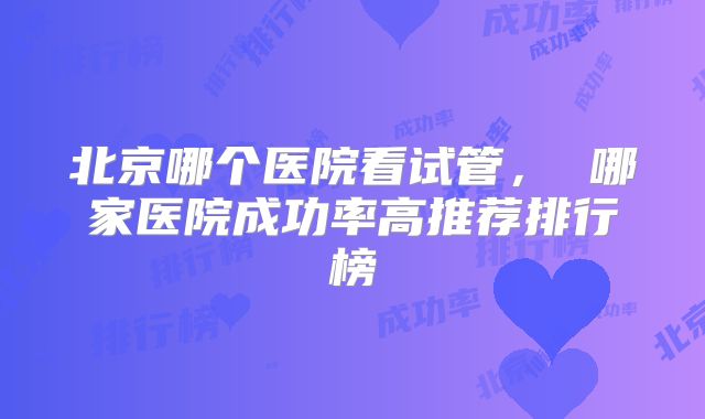 北京哪个医院看试管， 哪家医院成功率高推荐排行榜