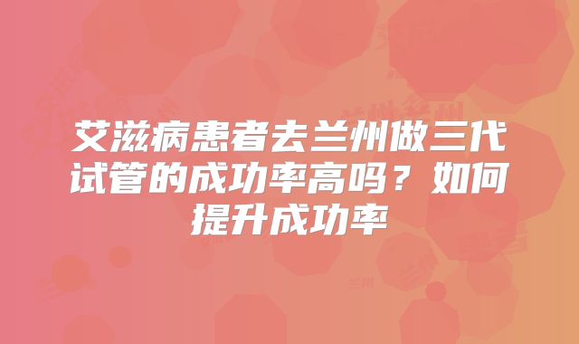 艾滋病患者去兰州做三代试管的成功率高吗?如何提升成功率