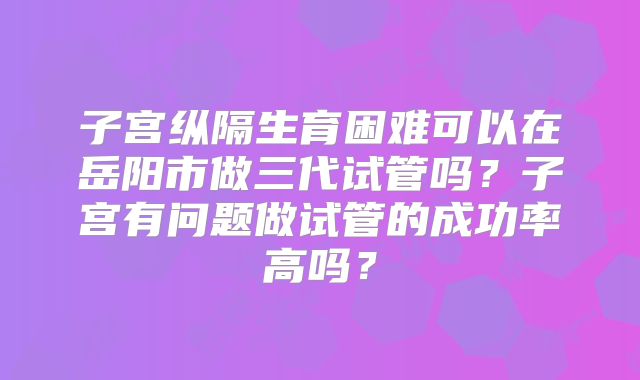 子宫纵隔生育困难可以在岳阳市做三代试管吗?子宫有问题做试管的成功率高吗?