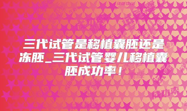 三代试管是移植囊胚还是冻胚_三代试管婴儿移植囊胚成功率！