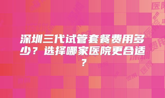 深圳三代试管套餐费用多少?选择哪家医院更合适?