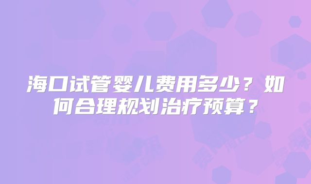 海口试管婴儿费用多少?如何合理规划治疗预算?