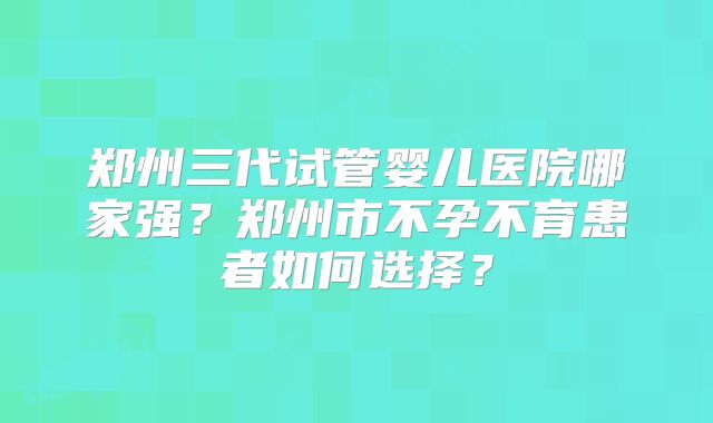 郑州三代试管婴儿医院哪家强?郑州市不孕不育患者如何选择?