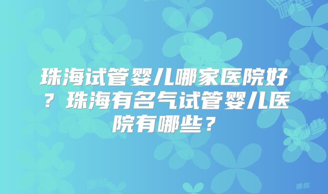 珠海试管婴儿哪家医院好?珠海有名气试管婴儿医院有哪些?