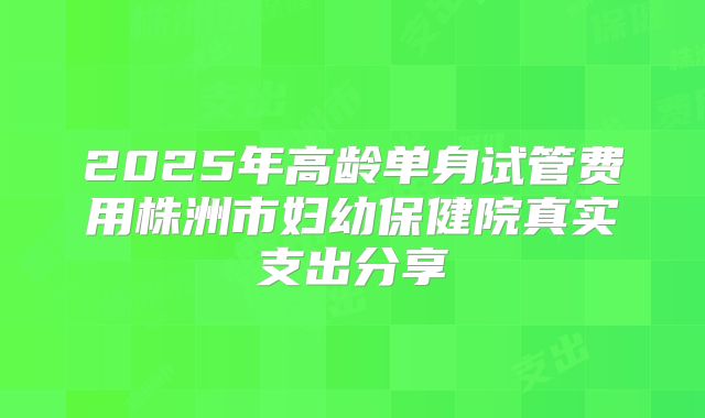 2025年高龄单身试管费用株洲市妇幼保健院真实支出分享