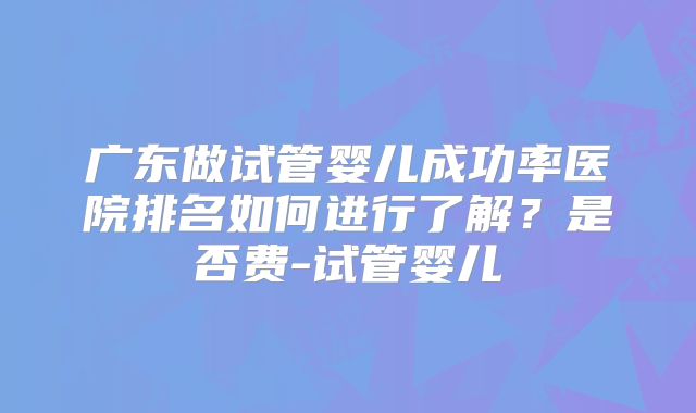 广东做试管婴儿成功率医院排名如何进行了解?是否费-试管婴儿