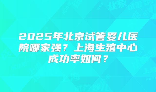 2025年北京试管婴儿医院哪家强？上海生殖中心成功率如何？