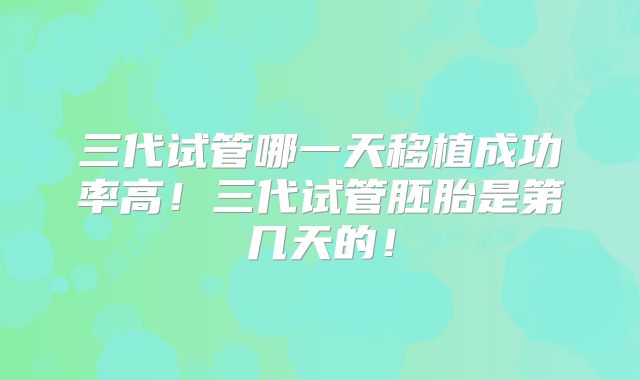 三代试管哪一天移植成功率高！三代试管胚胎是第几天的！