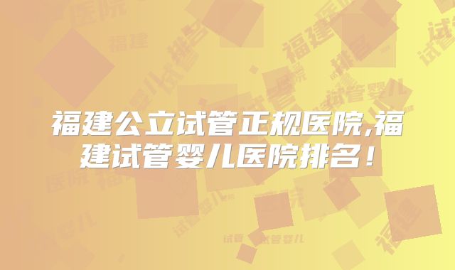 福建公立试管正规医院,福建试管婴儿医院排名！