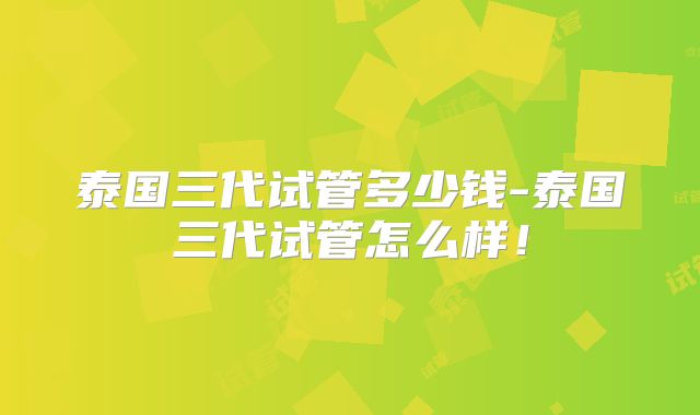 泰国三代试管多少钱-泰国三代试管怎么样!