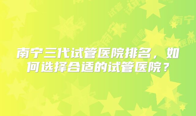 南宁三代试管医院排名,如何选择合适的试管医院?