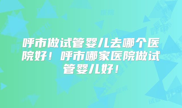 呼市做试管婴儿去哪个医院好!呼市哪家医院做试管婴儿好!