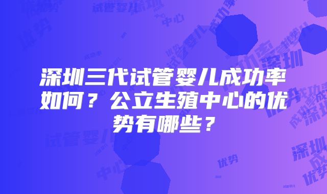 深圳三代试管婴儿成功率如何?公立生殖中心的优势有哪些?